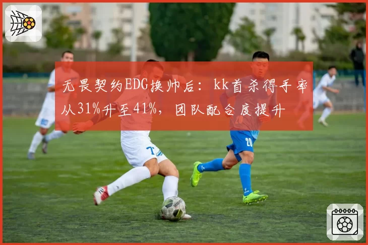无畏契约EDG换帅后：kk首杀得手率从31%升至41%，团队配合度提升