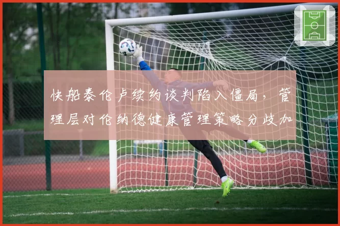 快船泰伦卢续约谈判陷入僵局，管理层对伦纳德健康管理策略分歧加剧