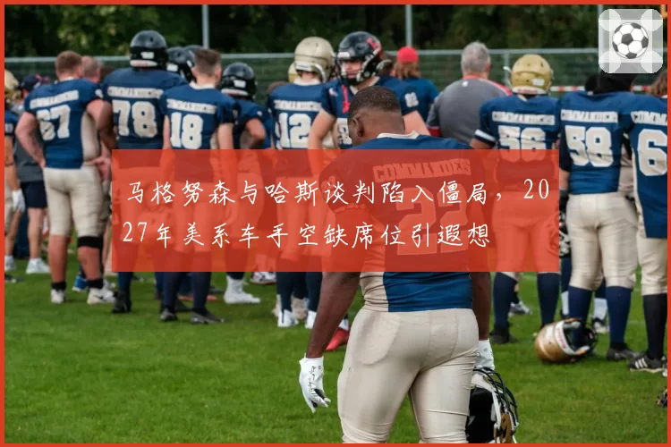 马格努森与哈斯谈判陷入僵局，2027年美系车手空缺席位引遐想