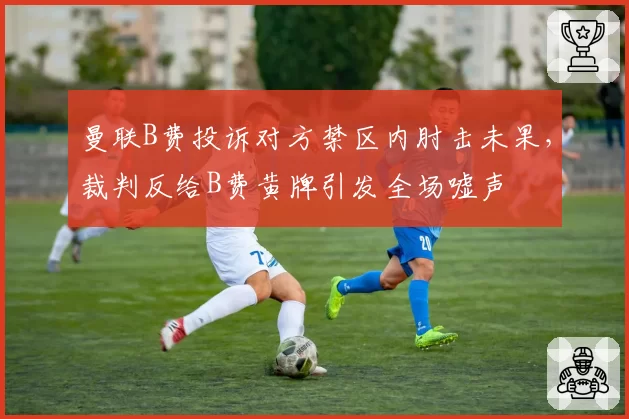 曼联B费投诉对方禁区内肘击未果，裁判反给B费黄牌引发全场嘘声