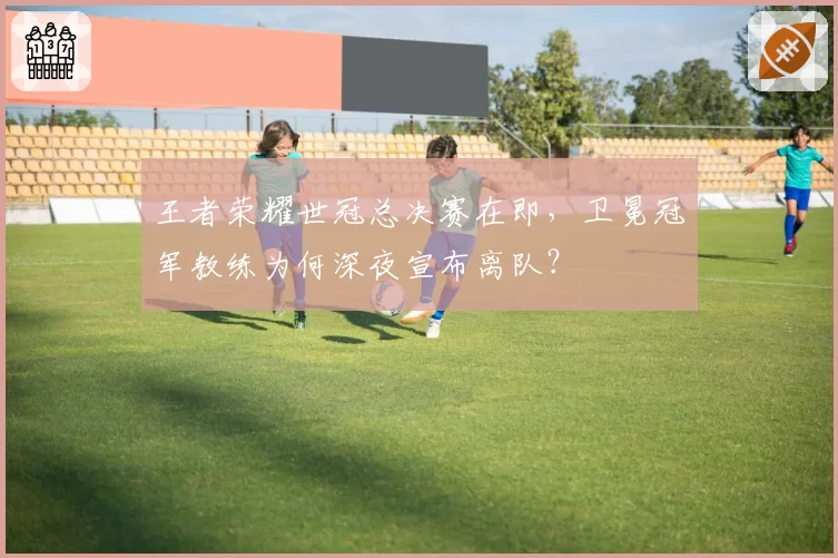 王者荣耀世冠总决赛在即,卫冕冠军教练为何深夜宣布离队?