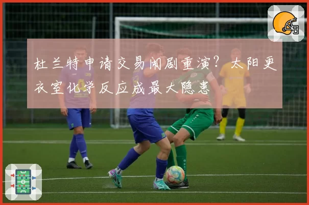 杜兰特申请交易闹剧重演？太阳更衣室化学反应成最大隐患