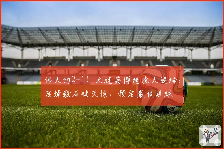 伟大的2-1！大连英博绝境大逆转，吕焯毅石破天惊，预定最佳进球