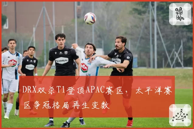 DRX双杀T1登顶APAC赛区，太平洋赛区争冠格局再生变数