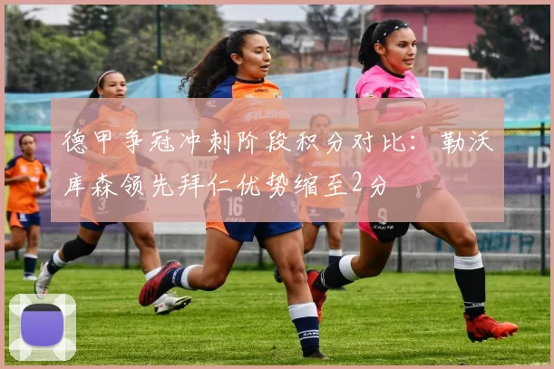 德甲争冠冲刺阶段积分对比：勒沃库森领先拜仁优势缩至2分