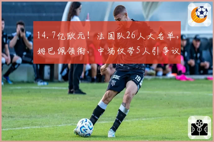 14.7亿欧元！法国队26人大名单，姆巴佩领衔，中场仅带5人引争议
