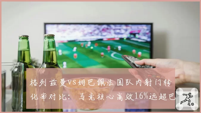 格列兹曼vs姆巴佩法国队内射门转化率对比：马竞核心高效16%远超巴黎前锋9%