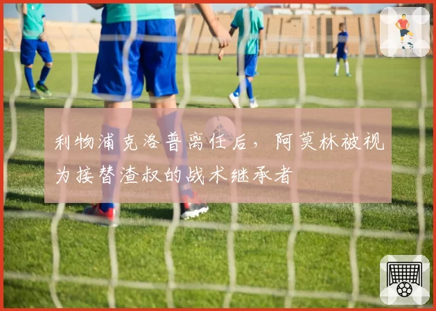 利物浦克洛普离任后,阿莫林被视为接替渣叔的战术继承者