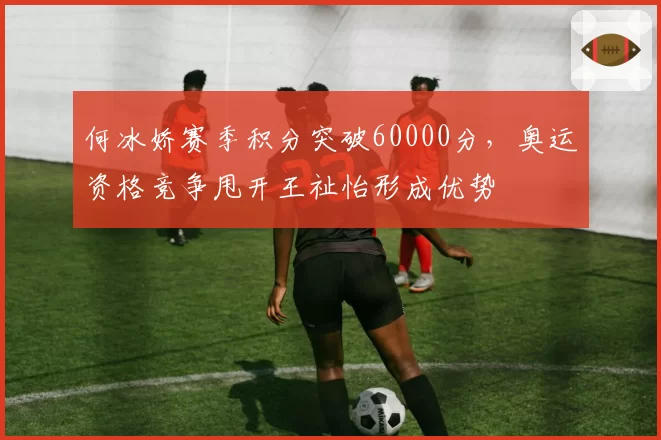 何冰娇赛季积分突破60000分，奥运资格竞争甩开王祉怡形成优势